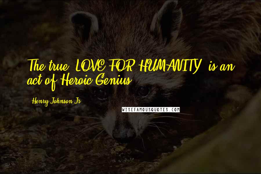 Henry Johnson Jr Quotes: The true "LOVE FOR HUMANITY" is an act of Heroic Genius.