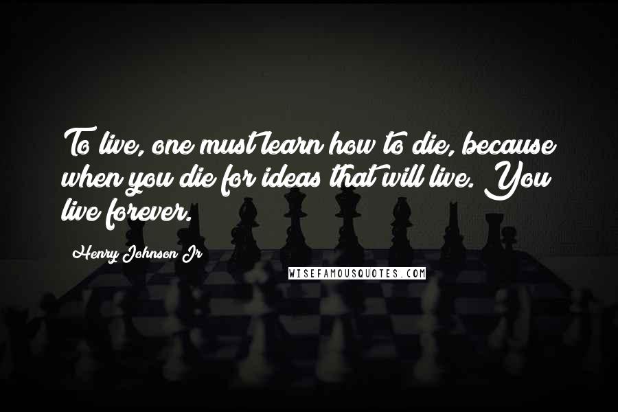 Henry Johnson Jr Quotes: To live, one must learn how to die, because when you die for ideas that will live. You live forever.