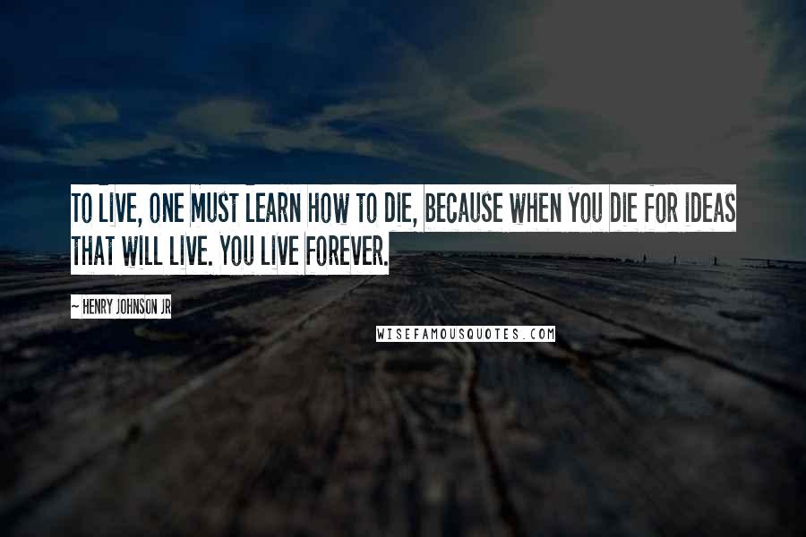 Henry Johnson Jr Quotes: To live, one must learn how to die, because when you die for ideas that will live. You live forever.