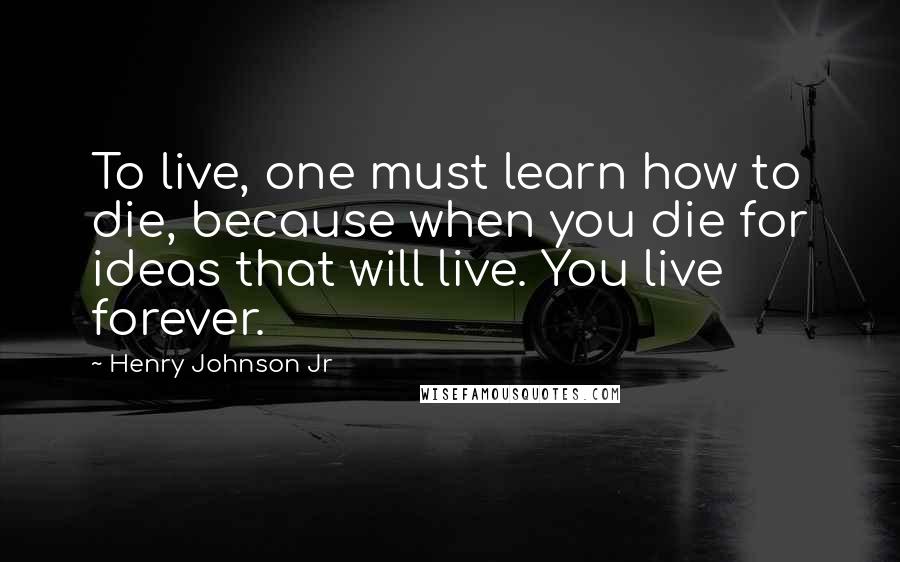 Henry Johnson Jr Quotes: To live, one must learn how to die, because when you die for ideas that will live. You live forever.