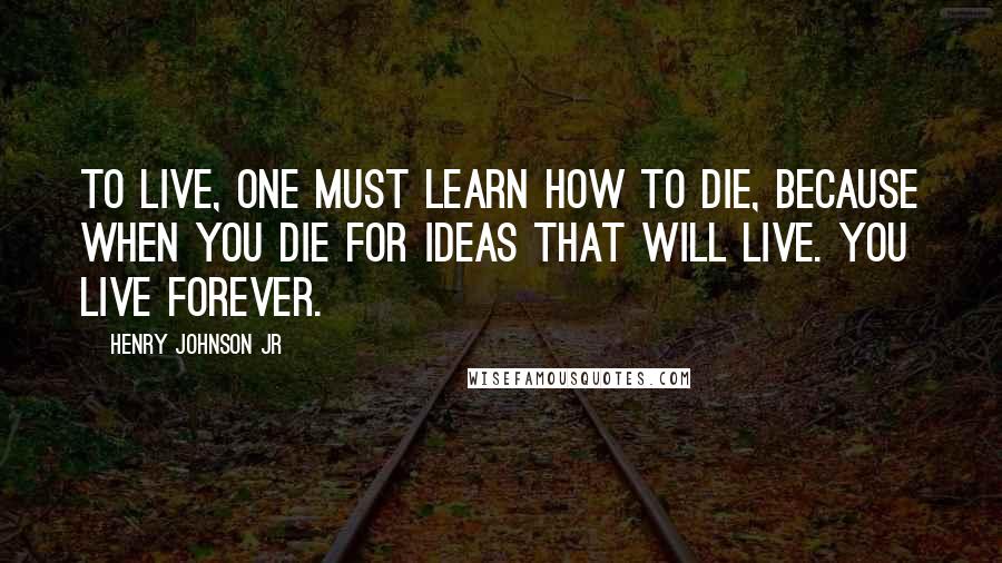 Henry Johnson Jr Quotes: To live, one must learn how to die, because when you die for ideas that will live. You live forever.