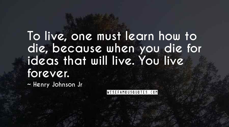 Henry Johnson Jr Quotes: To live, one must learn how to die, because when you die for ideas that will live. You live forever.