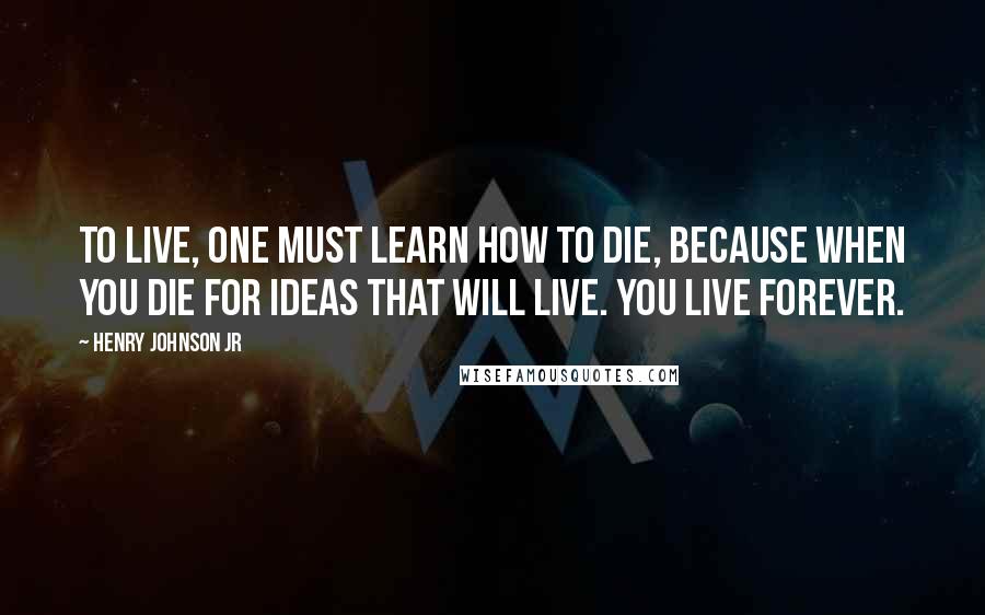 Henry Johnson Jr Quotes: To live, one must learn how to die, because when you die for ideas that will live. You live forever.