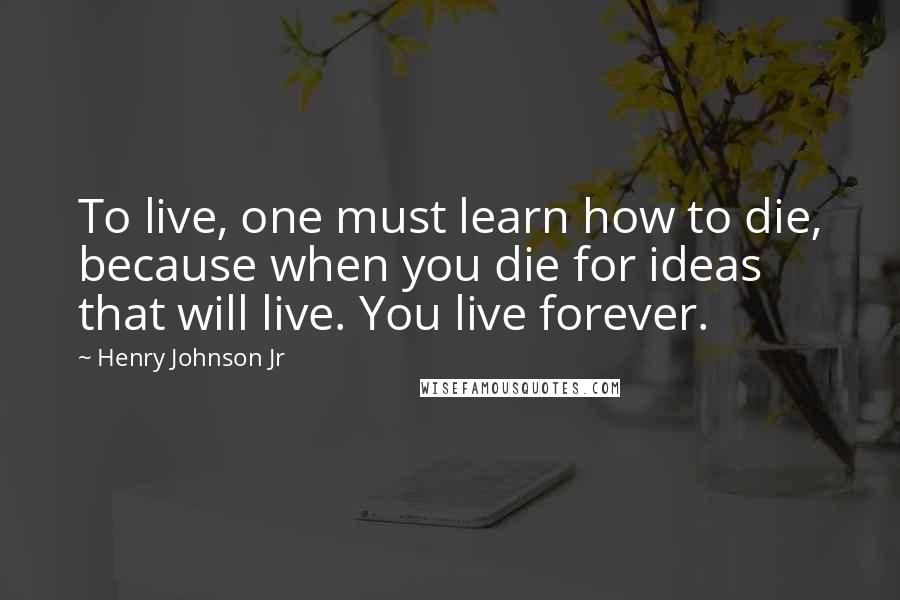 Henry Johnson Jr Quotes: To live, one must learn how to die, because when you die for ideas that will live. You live forever.