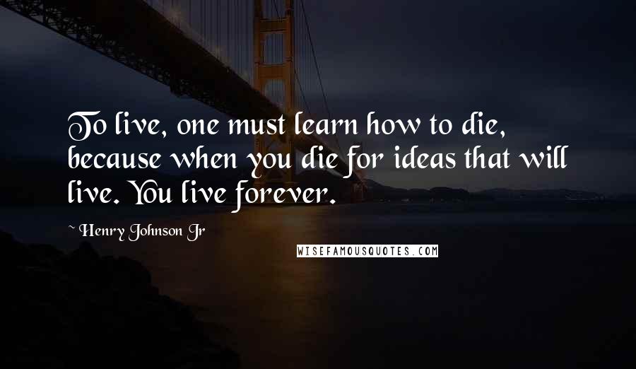 Henry Johnson Jr Quotes: To live, one must learn how to die, because when you die for ideas that will live. You live forever.