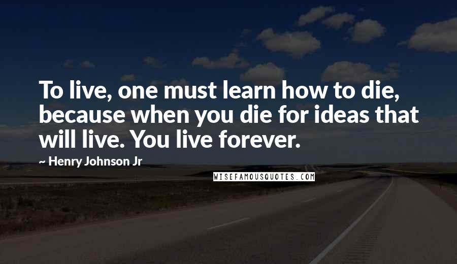 Henry Johnson Jr Quotes: To live, one must learn how to die, because when you die for ideas that will live. You live forever.