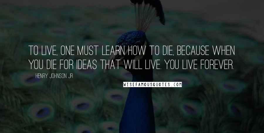 Henry Johnson Jr Quotes: To live, one must learn how to die, because when you die for ideas that will live. You live forever.