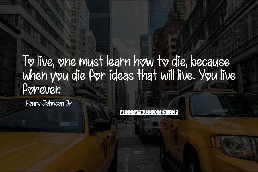 Henry Johnson Jr Quotes: To live, one must learn how to die, because when you die for ideas that will live. You live forever.