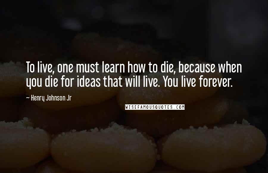 Henry Johnson Jr Quotes: To live, one must learn how to die, because when you die for ideas that will live. You live forever.