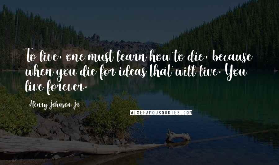 Henry Johnson Jr Quotes: To live, one must learn how to die, because when you die for ideas that will live. You live forever.