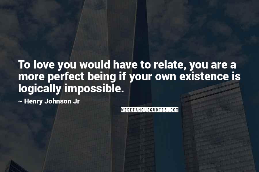 Henry Johnson Jr Quotes: To love you would have to relate, you are a more perfect being if your own existence is logically impossible.