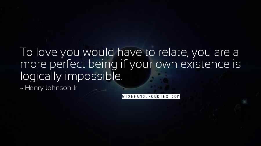 Henry Johnson Jr Quotes: To love you would have to relate, you are a more perfect being if your own existence is logically impossible.