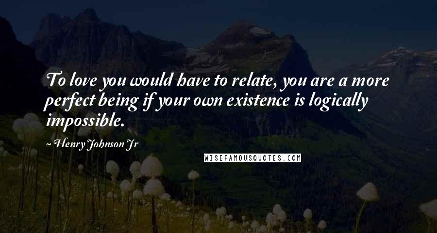 Henry Johnson Jr Quotes: To love you would have to relate, you are a more perfect being if your own existence is logically impossible.