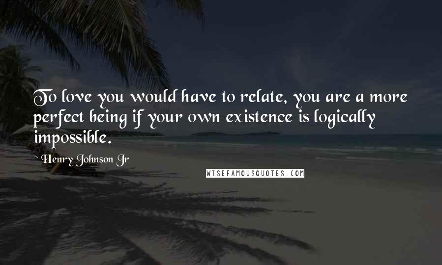 Henry Johnson Jr Quotes: To love you would have to relate, you are a more perfect being if your own existence is logically impossible.