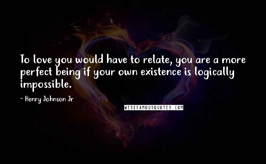 Henry Johnson Jr Quotes: To love you would have to relate, you are a more perfect being if your own existence is logically impossible.