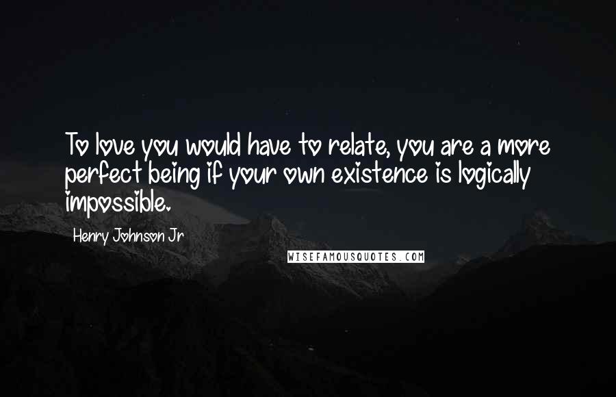 Henry Johnson Jr Quotes: To love you would have to relate, you are a more perfect being if your own existence is logically impossible.