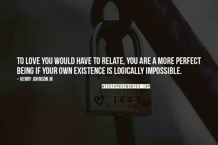 Henry Johnson Jr Quotes: To love you would have to relate, you are a more perfect being if your own existence is logically impossible.