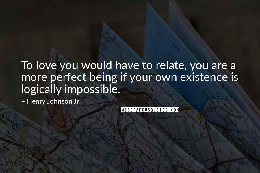 Henry Johnson Jr Quotes: To love you would have to relate, you are a more perfect being if your own existence is logically impossible.
