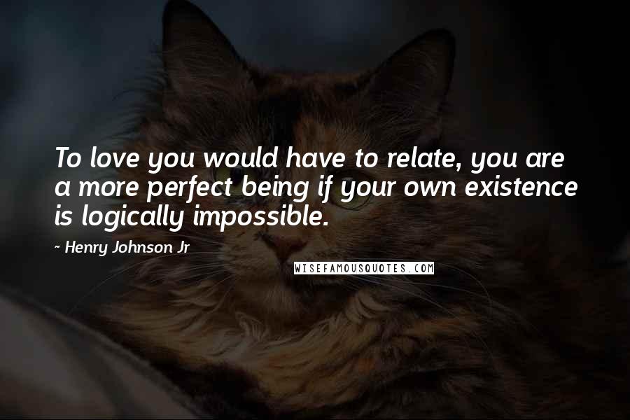 Henry Johnson Jr Quotes: To love you would have to relate, you are a more perfect being if your own existence is logically impossible.