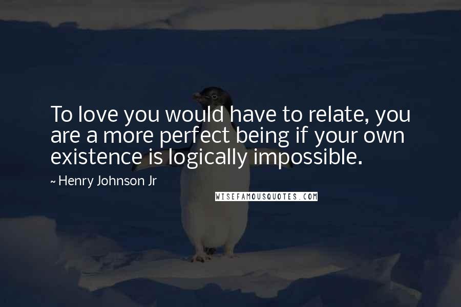 Henry Johnson Jr Quotes: To love you would have to relate, you are a more perfect being if your own existence is logically impossible.