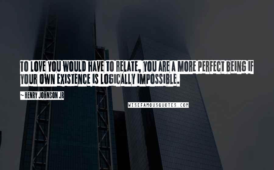 Henry Johnson Jr Quotes: To love you would have to relate, you are a more perfect being if your own existence is logically impossible.