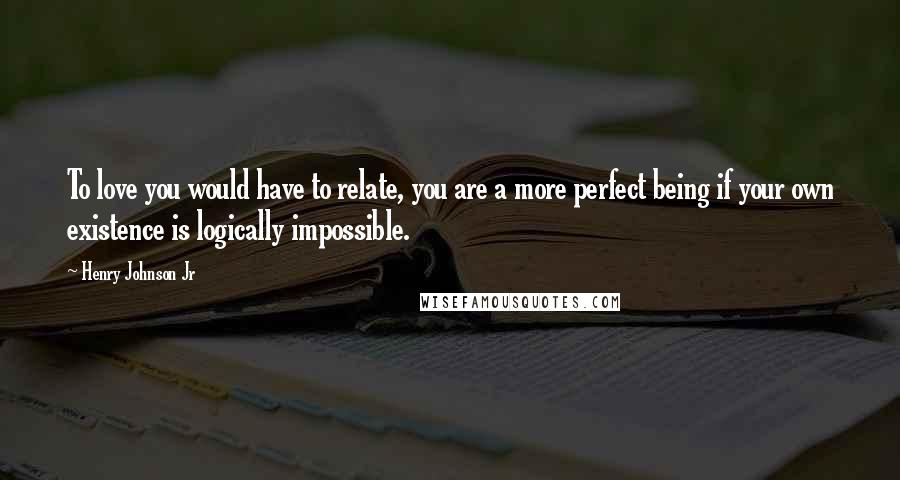 Henry Johnson Jr Quotes: To love you would have to relate, you are a more perfect being if your own existence is logically impossible.