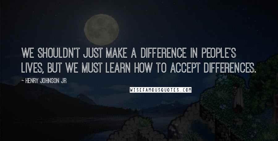 Henry Johnson Jr Quotes: We shouldn't just make a difference in people's lives, but we must learn how to accept differences.