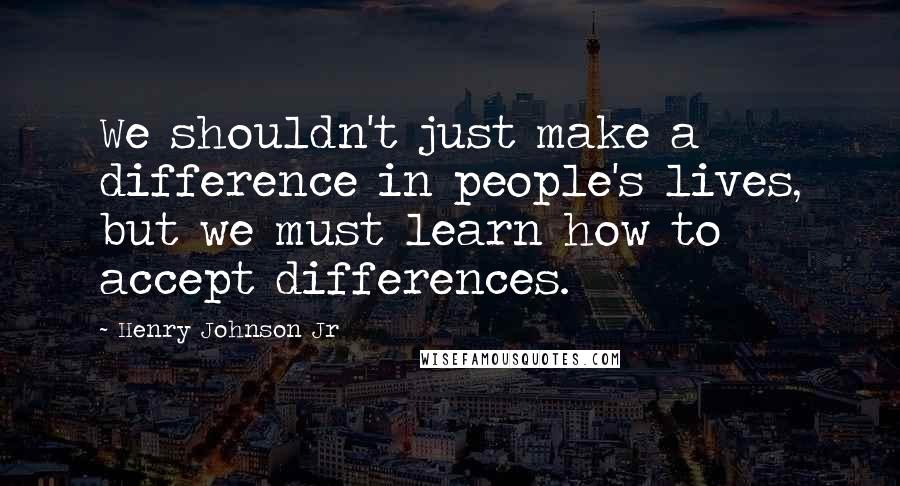 Henry Johnson Jr Quotes: We shouldn't just make a difference in people's lives, but we must learn how to accept differences.