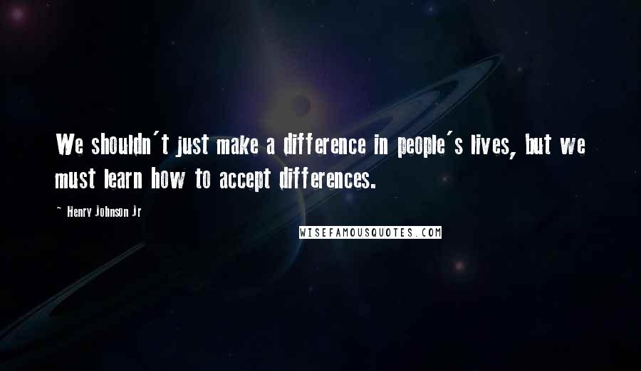 Henry Johnson Jr Quotes: We shouldn't just make a difference in people's lives, but we must learn how to accept differences.