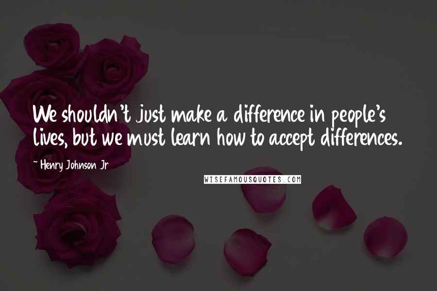 Henry Johnson Jr Quotes: We shouldn't just make a difference in people's lives, but we must learn how to accept differences.