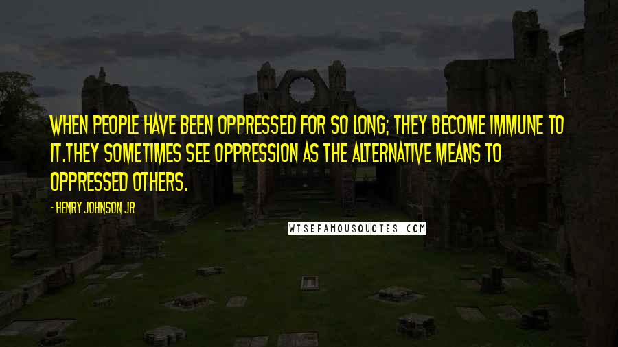 Henry Johnson Jr Quotes: When people have been oppressed for so long; they become immune to it.They sometimes see oppression as the alternative means to oppressed others.