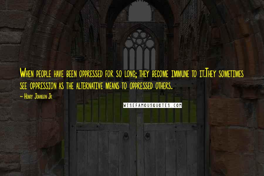 Henry Johnson Jr Quotes: When people have been oppressed for so long; they become immune to it.They sometimes see oppression as the alternative means to oppressed others.