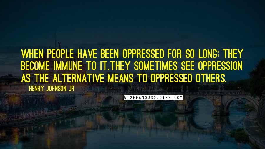 Henry Johnson Jr Quotes: When people have been oppressed for so long; they become immune to it.They sometimes see oppression as the alternative means to oppressed others.