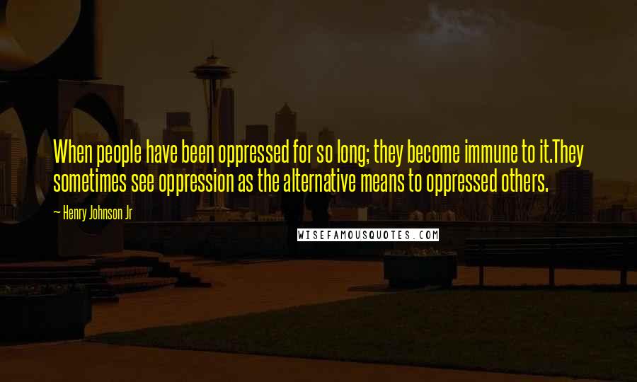 Henry Johnson Jr Quotes: When people have been oppressed for so long; they become immune to it.They sometimes see oppression as the alternative means to oppressed others.