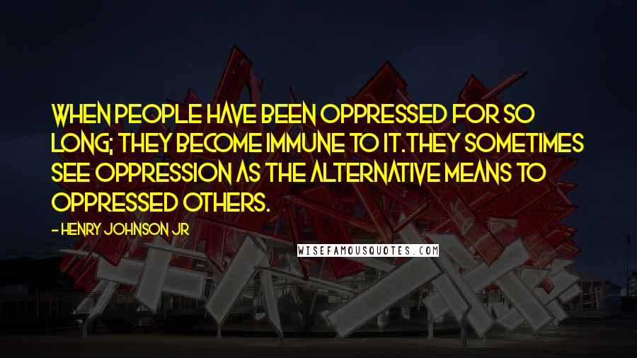 Henry Johnson Jr Quotes: When people have been oppressed for so long; they become immune to it.They sometimes see oppression as the alternative means to oppressed others.