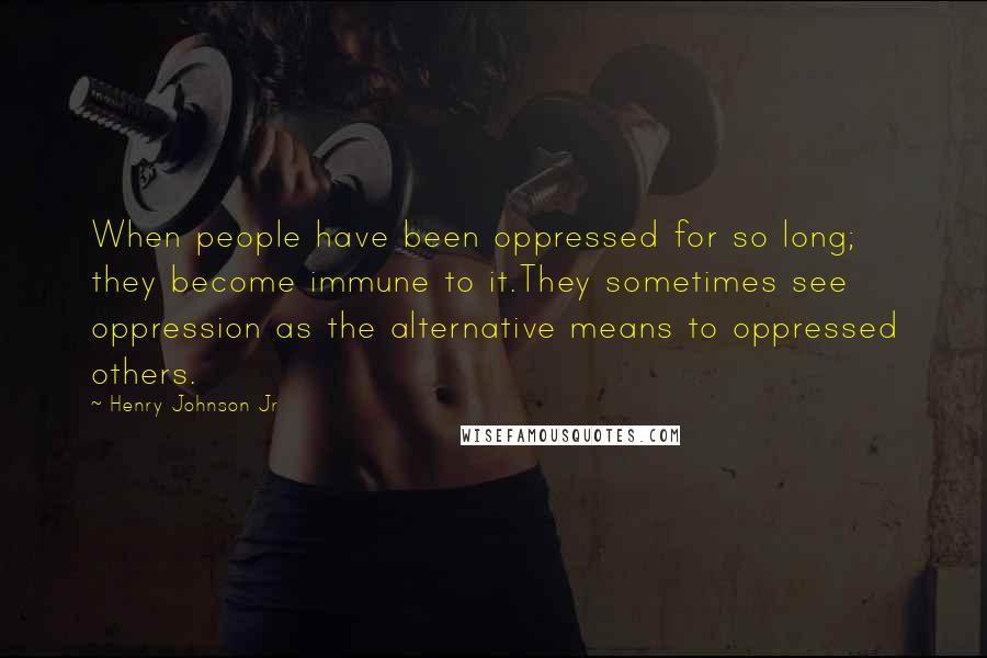 Henry Johnson Jr Quotes: When people have been oppressed for so long; they become immune to it.They sometimes see oppression as the alternative means to oppressed others.