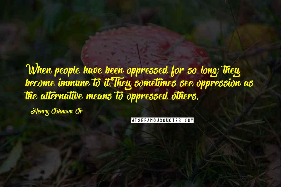 Henry Johnson Jr Quotes: When people have been oppressed for so long; they become immune to it.They sometimes see oppression as the alternative means to oppressed others.