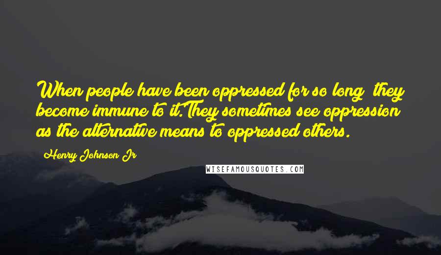 Henry Johnson Jr Quotes: When people have been oppressed for so long; they become immune to it.They sometimes see oppression as the alternative means to oppressed others.