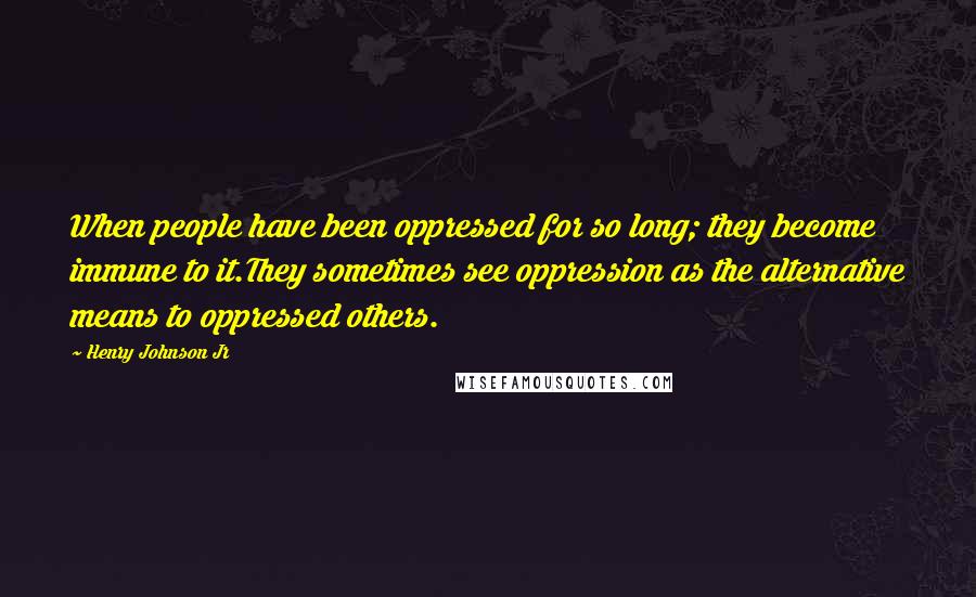 Henry Johnson Jr Quotes: When people have been oppressed for so long; they become immune to it.They sometimes see oppression as the alternative means to oppressed others.