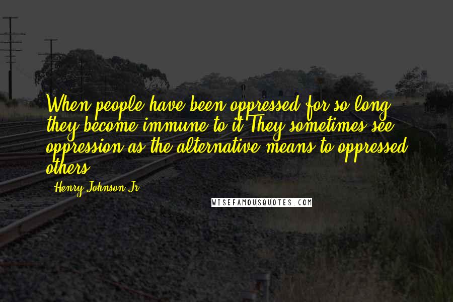 Henry Johnson Jr Quotes: When people have been oppressed for so long; they become immune to it.They sometimes see oppression as the alternative means to oppressed others.