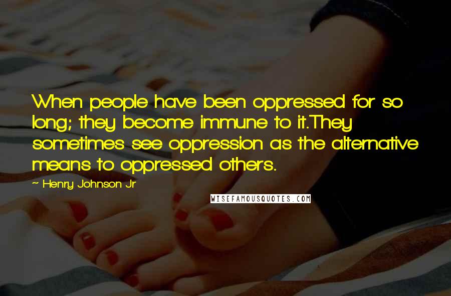 Henry Johnson Jr Quotes: When people have been oppressed for so long; they become immune to it.They sometimes see oppression as the alternative means to oppressed others.