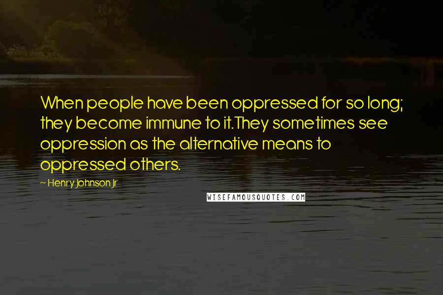 Henry Johnson Jr Quotes: When people have been oppressed for so long; they become immune to it.They sometimes see oppression as the alternative means to oppressed others.
