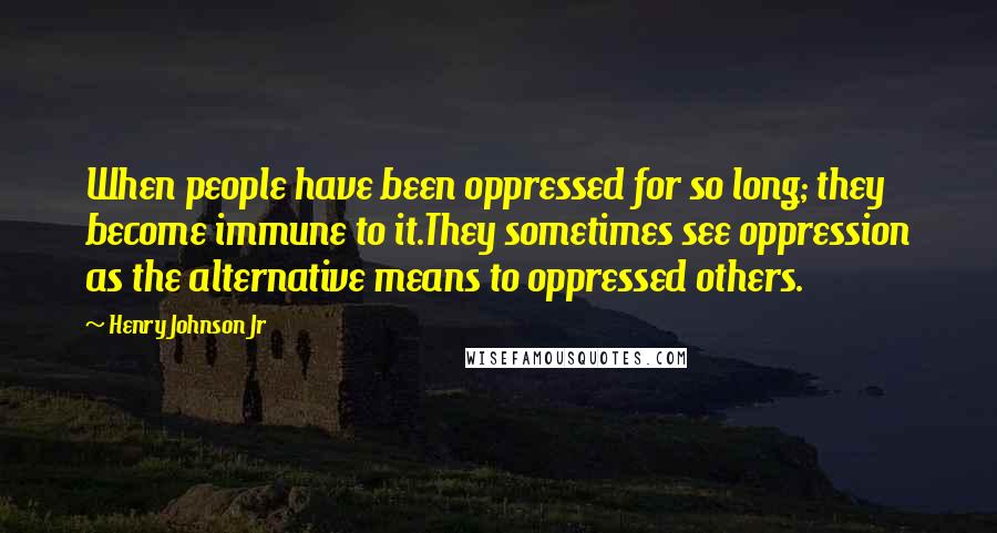 Henry Johnson Jr Quotes: When people have been oppressed for so long; they become immune to it.They sometimes see oppression as the alternative means to oppressed others.