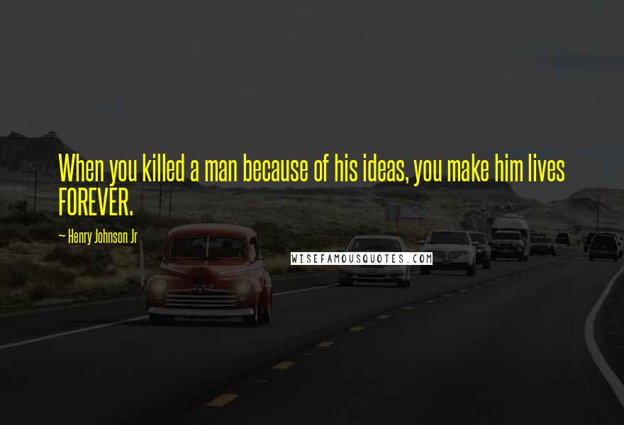 Henry Johnson Jr Quotes: When you killed a man because of his ideas, you make him lives FOREVER.