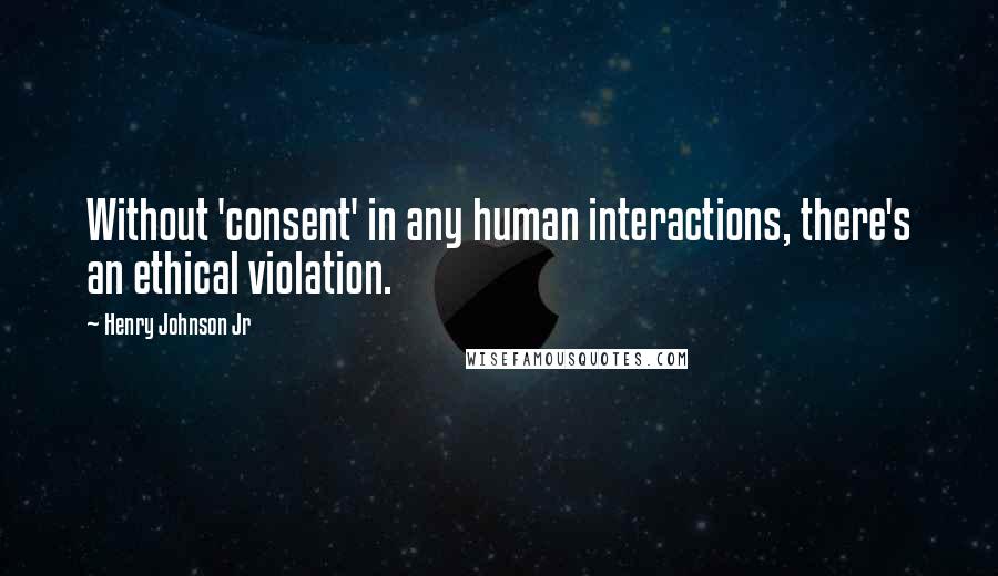 Henry Johnson Jr Quotes: Without 'consent' in any human interactions, there's an ethical violation.