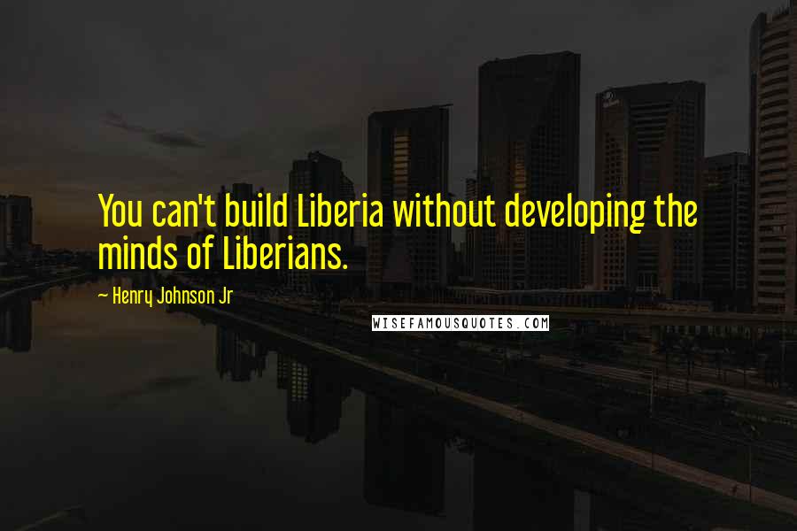 Henry Johnson Jr Quotes: You can't build Liberia without developing the minds of Liberians.