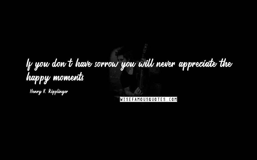 Henry K. Ripplinger Quotes: If you don't have sorrow you will never appreciate the happy moments