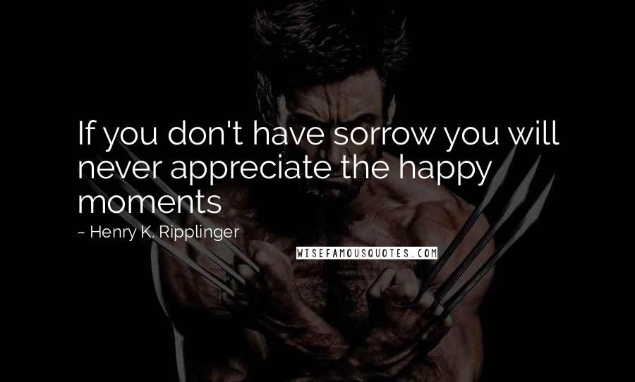 Henry K. Ripplinger Quotes: If you don't have sorrow you will never appreciate the happy moments