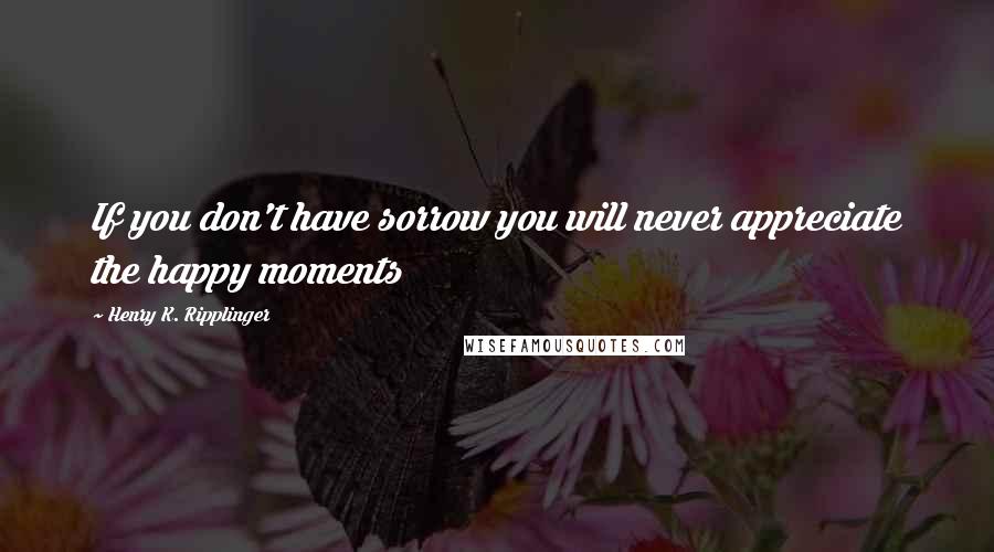 Henry K. Ripplinger Quotes: If you don't have sorrow you will never appreciate the happy moments