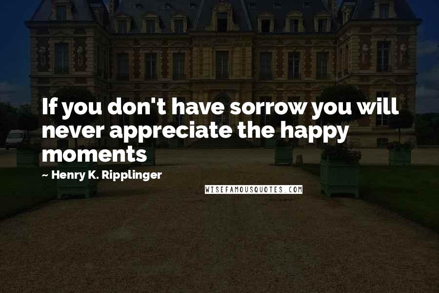 Henry K. Ripplinger Quotes: If you don't have sorrow you will never appreciate the happy moments